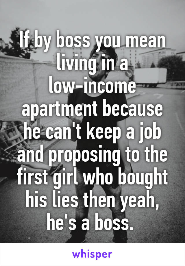 If by boss you mean living in a low-income apartment because he can't keep a job and proposing to the first girl who bought his lies then yeah, he's a boss. 
