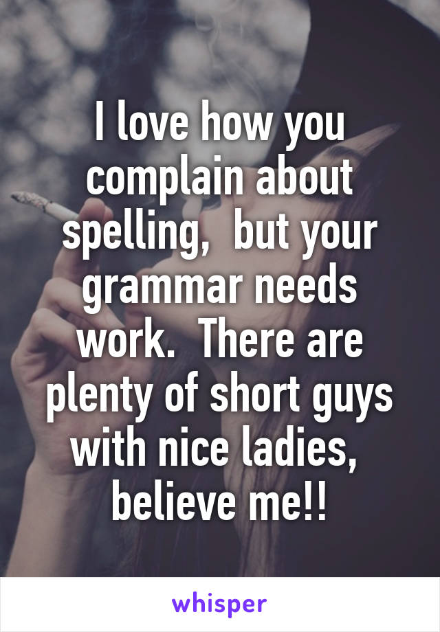 I love how you complain about spelling,  but your grammar needs work.  There are plenty of short guys with nice ladies,  believe me!!