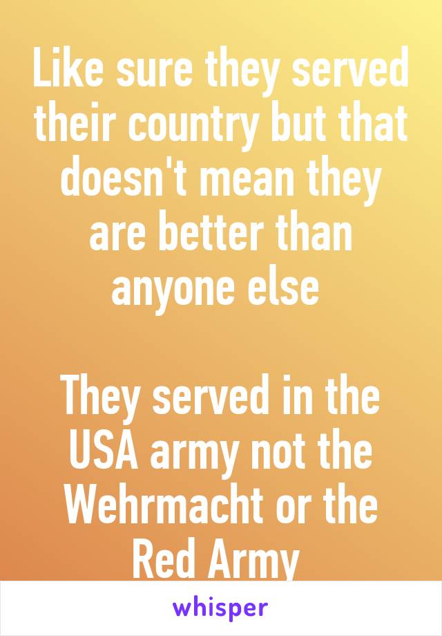 Like sure they served their country but that doesn't mean they are better than anyone else 

They served in the USA army not the Wehrmacht or the Red Army 
