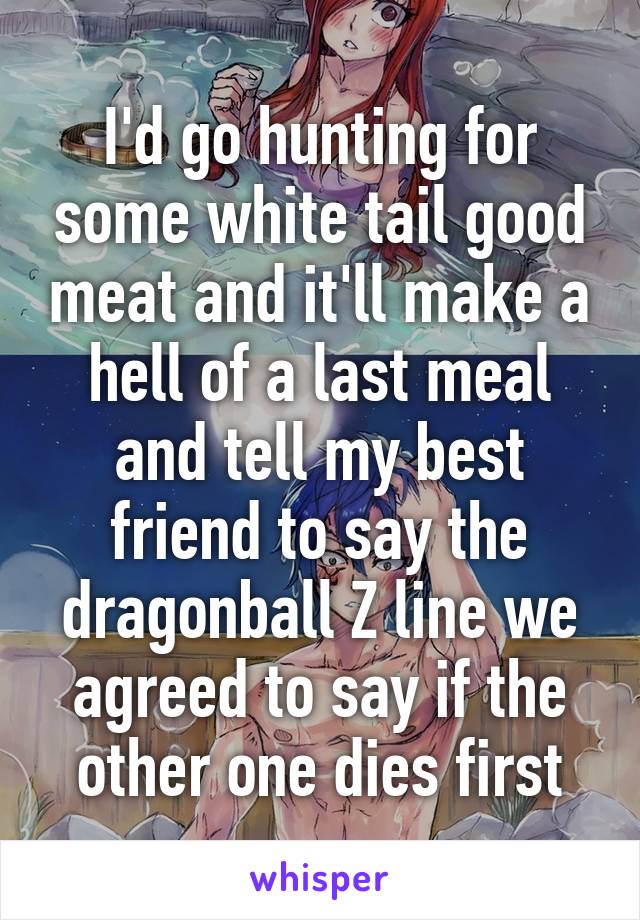 I'd go hunting for some white tail good meat and it'll make a hell of a last meal and tell my best friend to say the dragonball Z line we agreed to say if the other one dies first