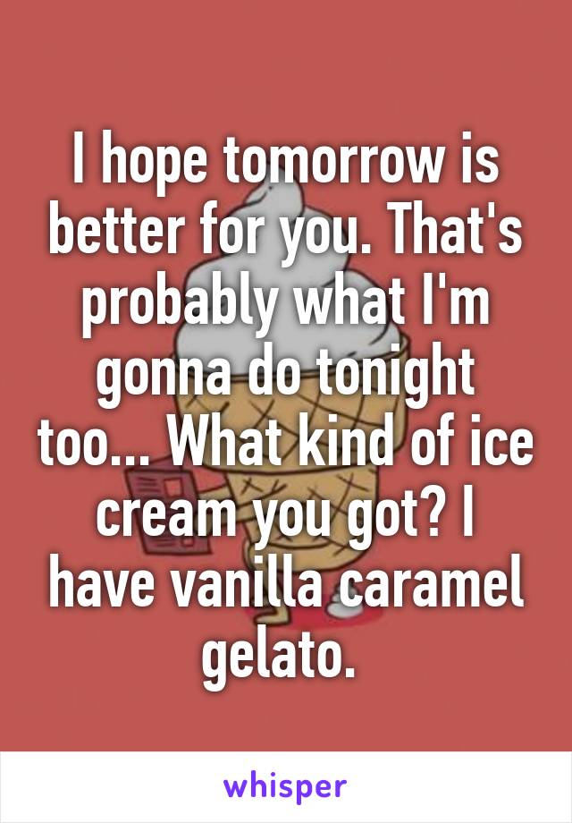 I hope tomorrow is better for you. That's probably what I'm gonna do tonight too... What kind of ice cream you got? I have vanilla caramel gelato. 