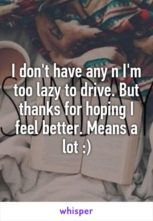 I don't have any n I'm too lazy to drive. But thanks for hoping I feel better. Means a lot :)