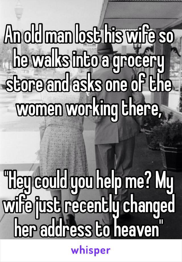 An old man lost his wife so he walks into a grocery store and asks one of the women working there,


"Hey could you help me? My wife just recently changed her address to heaven"
