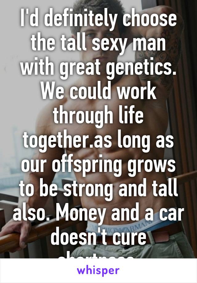 I'd definitely choose the tall sexy man with great genetics. We could work through life together.as long as our offspring grows to be strong and tall also. Money and a car doesn't cure shortness.
