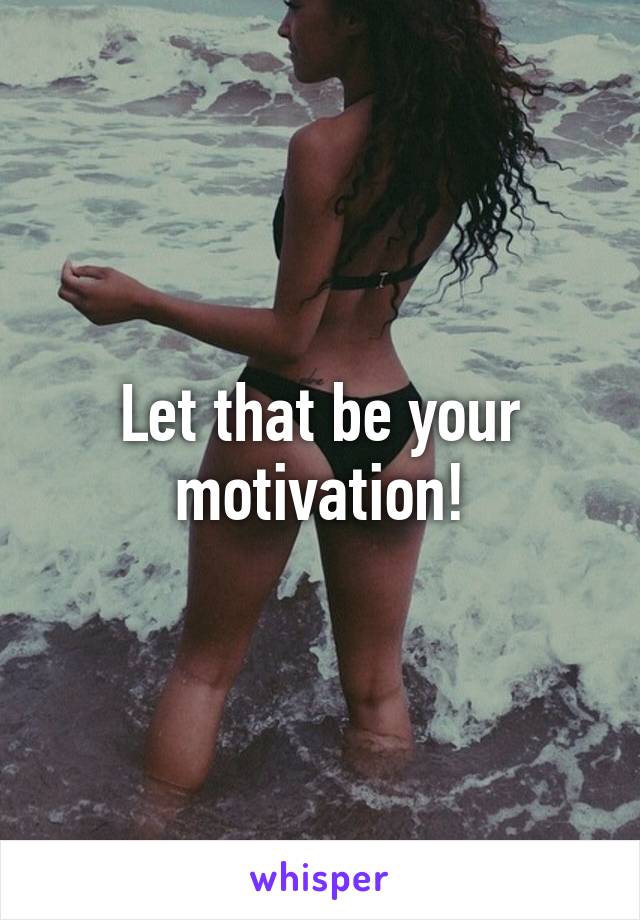 Let that be your motivation!