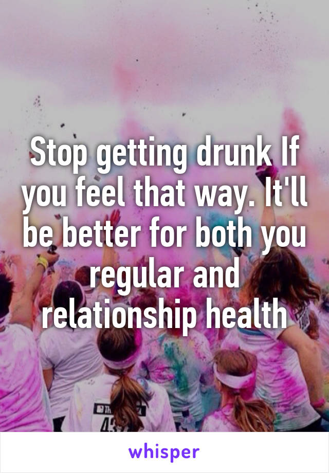 Stop getting drunk If you feel that way. It'll be better for both you regular and relationship health