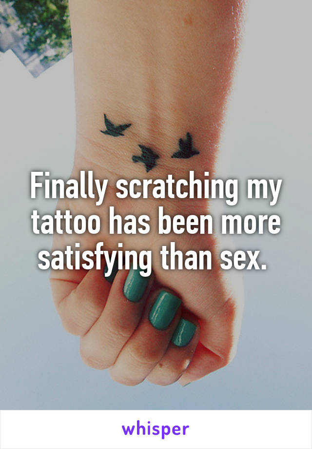 Finally scratching my tattoo has been more satisfying than sex. 