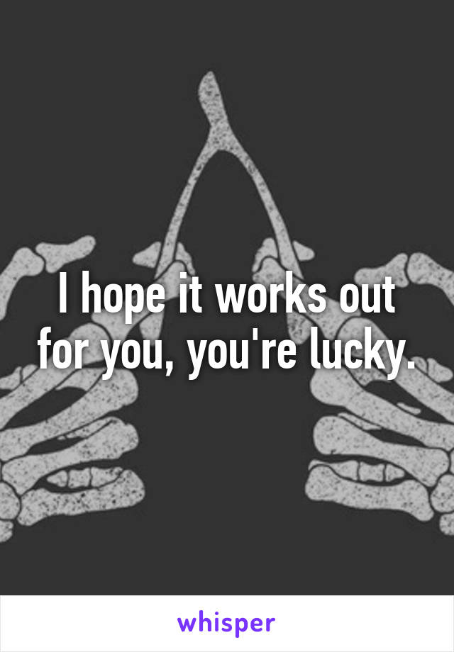 I hope it works out for you, you're lucky.