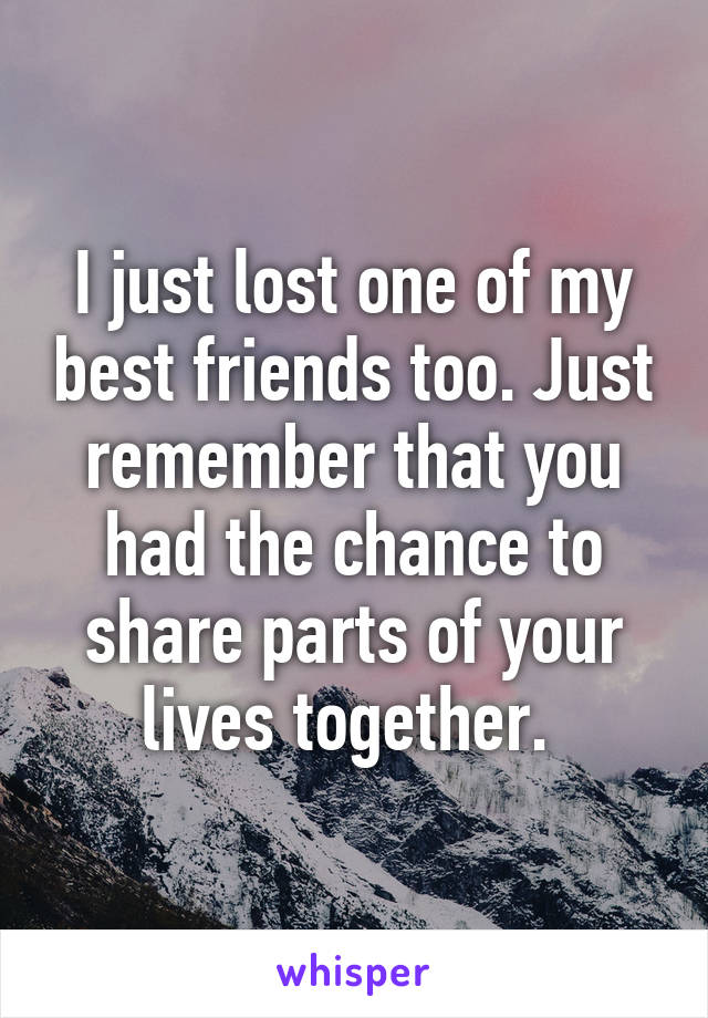 I just lost one of my best friends too. Just remember that you had the chance to share parts of your lives together. 