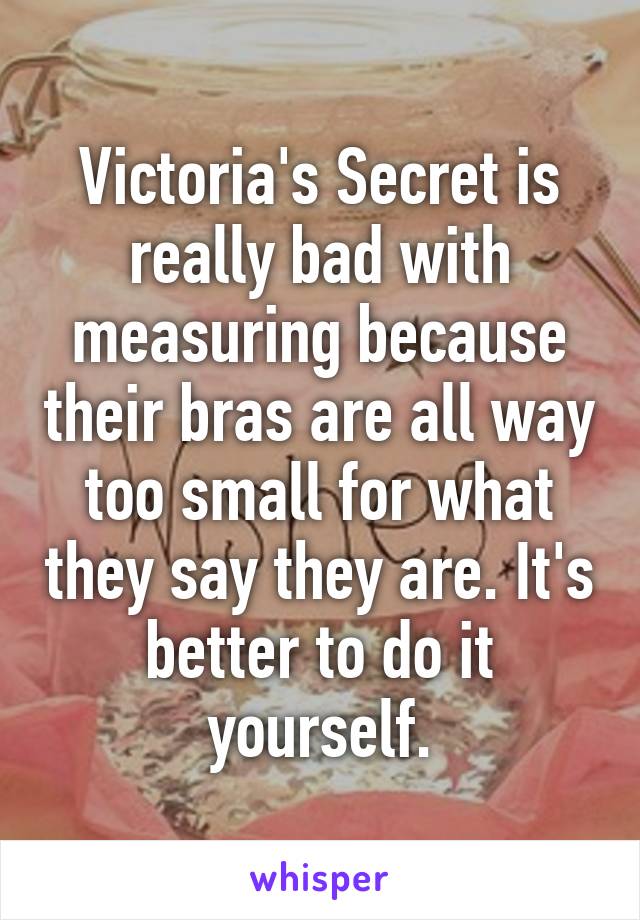 Victoria's Secret is really bad with measuring because their bras are all way too small for what they say they are. It's better to do it yourself.