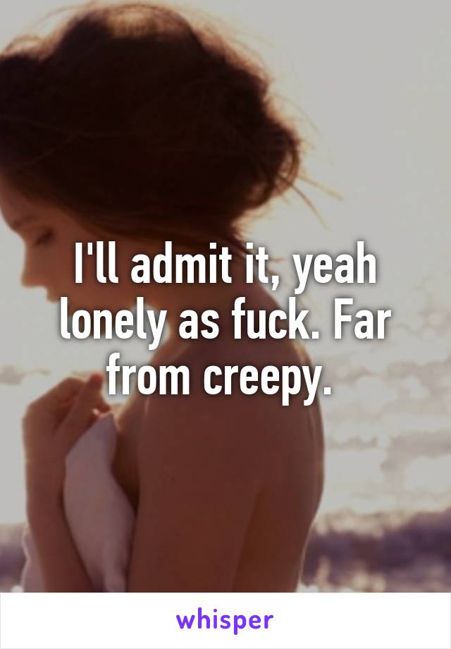 I'll admit it, yeah lonely as fuck. Far from creepy. 