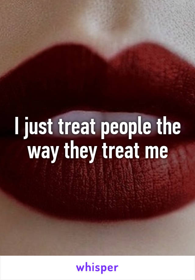 I just treat people the way they treat me