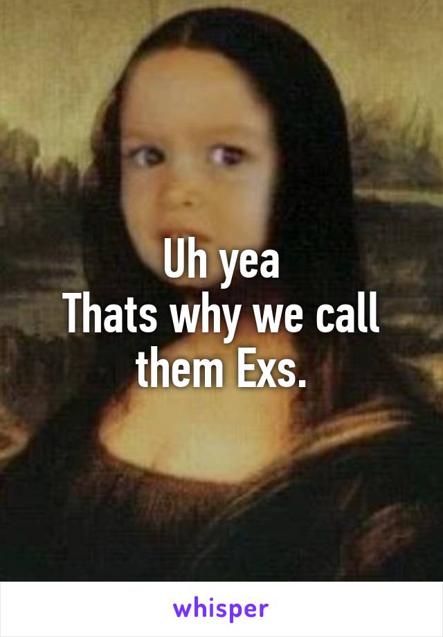 Uh yea
Thats why we call them Exs.