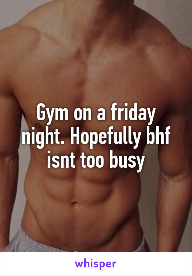 Gym on a friday night. Hopefully bhf isnt too busy