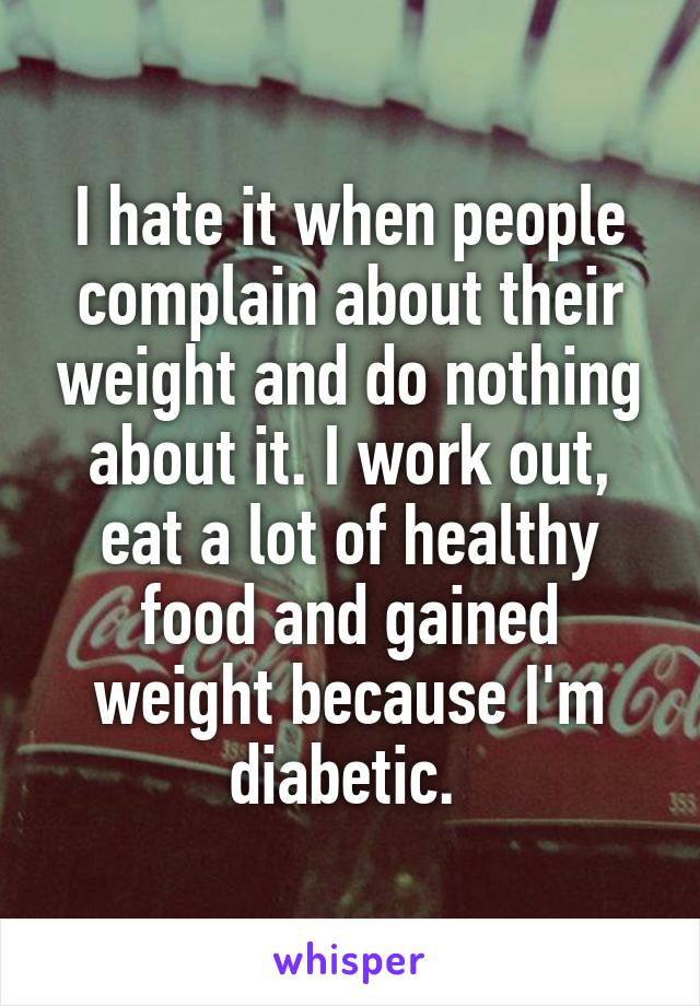 I hate it when people complain about their weight and do nothing about it. I work out, eat a lot of healthy food and gained weight because I'm diabetic. 