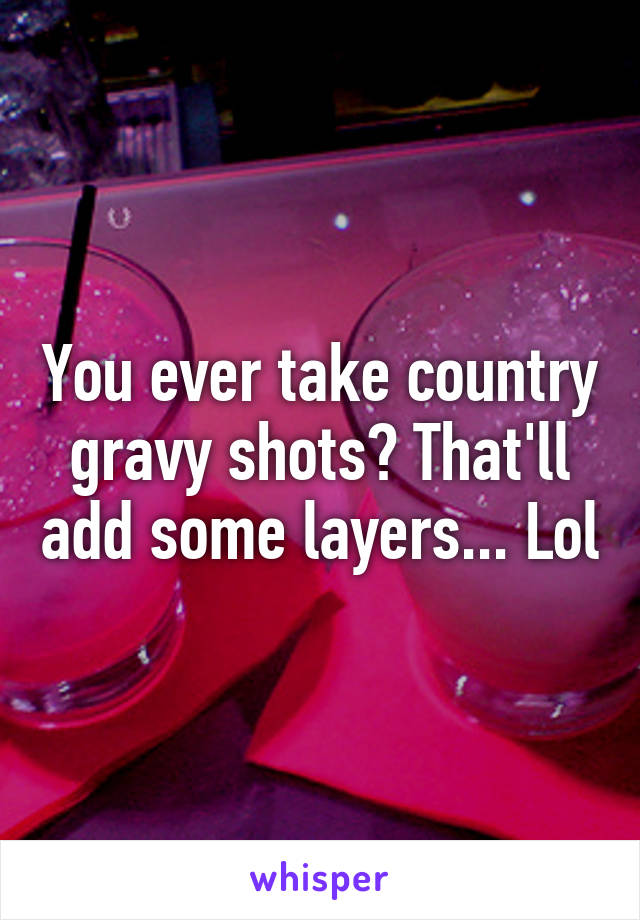 You ever take country gravy shots? That'll add some layers... Lol