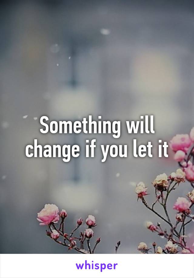 Something will change if you let it