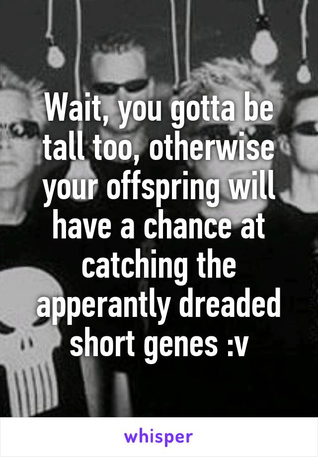Wait, you gotta be tall too, otherwise your offspring will have a chance at catching the apperantly dreaded short genes :v
