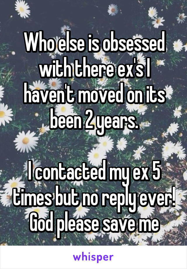 Who else is obsessed with there ex's I haven't moved on its been 2 years.

I contacted my ex 5 times but no reply ever! God please save me