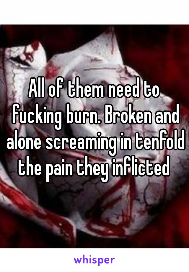 All of them need to fucking burn. Broken and alone screaming in tenfold the pain they inflicted 