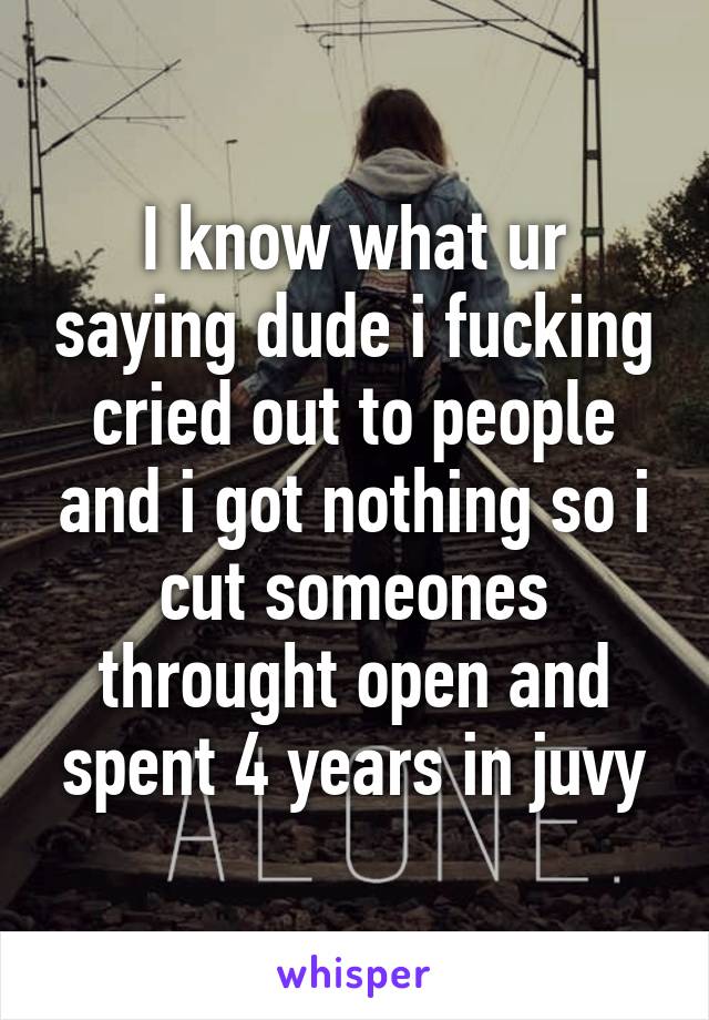 I know what ur saying dude i fucking cried out to people and i got nothing so i cut someones throught open and spent 4 years in juvy