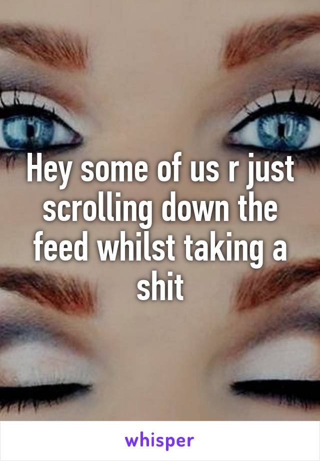 Hey some of us r just scrolling down the feed whilst taking a shit