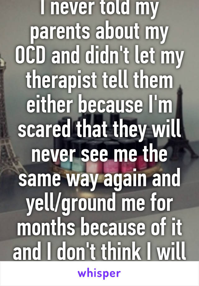 I never told my parents about my OCD and didn't let my therapist tell them either because I'm scared that they will never see me the same way again and yell/ground me for months because of it and I don't think I will ever tell them 