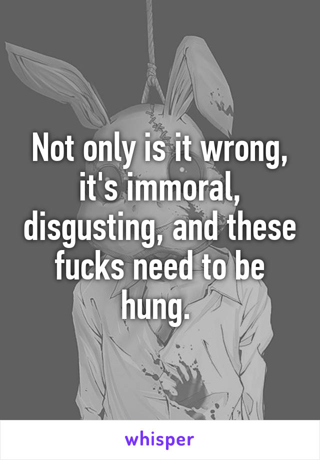 Not only is it wrong, it's immoral, disgusting, and these fucks need to be hung. 