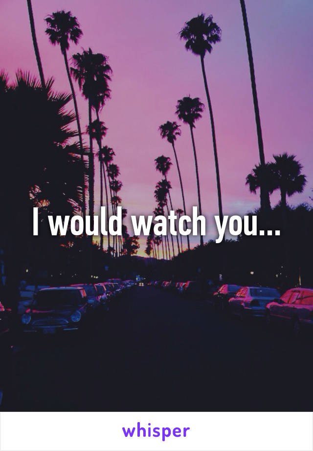 I would watch you...