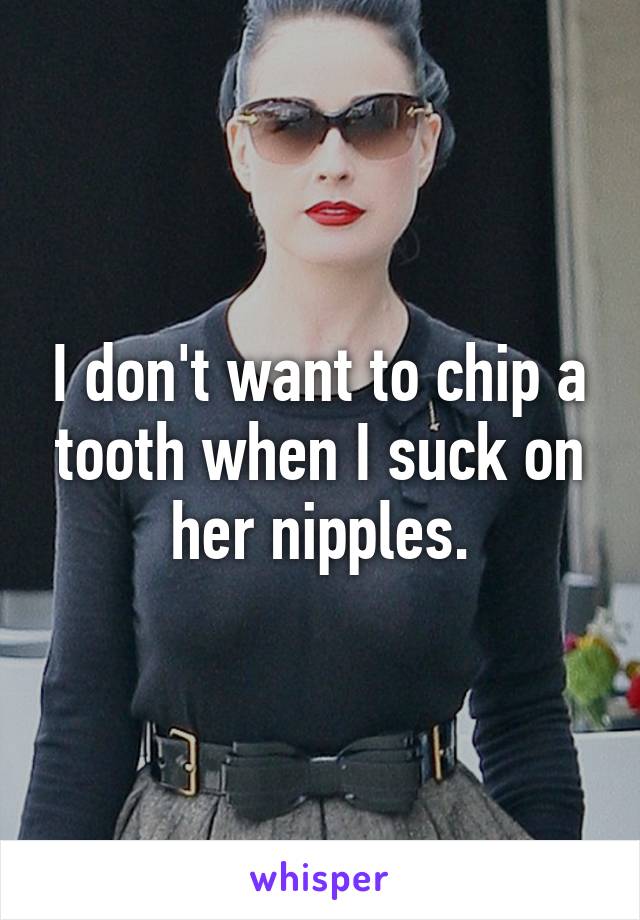 I don't want to chip a tooth when I suck on her nipples.