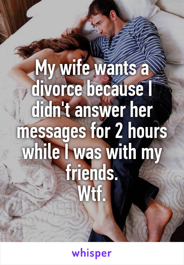 My wife wants a divorce because I didn't answer her messages for 2 hours while I was with my friends.
Wtf.