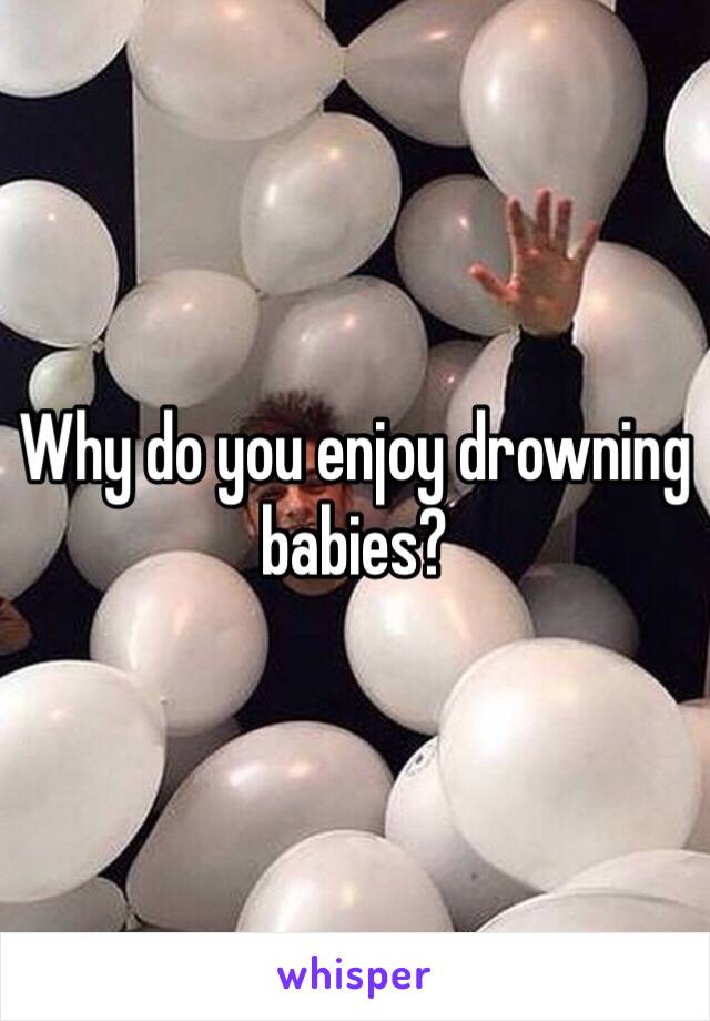 Why do you enjoy drowning babies?