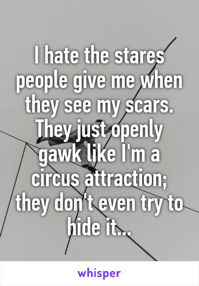 I hate the stares people give me when they see my scars. They just openly gawk like I'm a circus attraction; they don't even try to hide it...