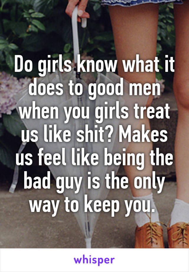 Do girls know what it does to good men when you girls treat us like shit? Makes us feel like being the bad guy is the only way to keep you. 