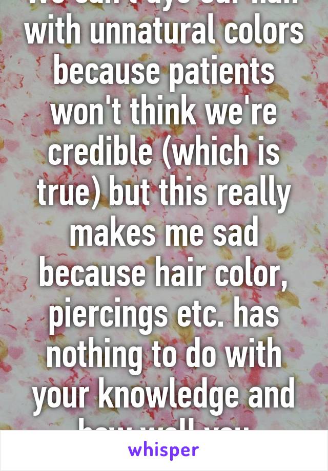 We can't dye our hair with unnatural colors because patients won't think we're credible (which is true) but this really makes me sad because hair color, piercings etc. has nothing to do with your knowledge and how well you perform.