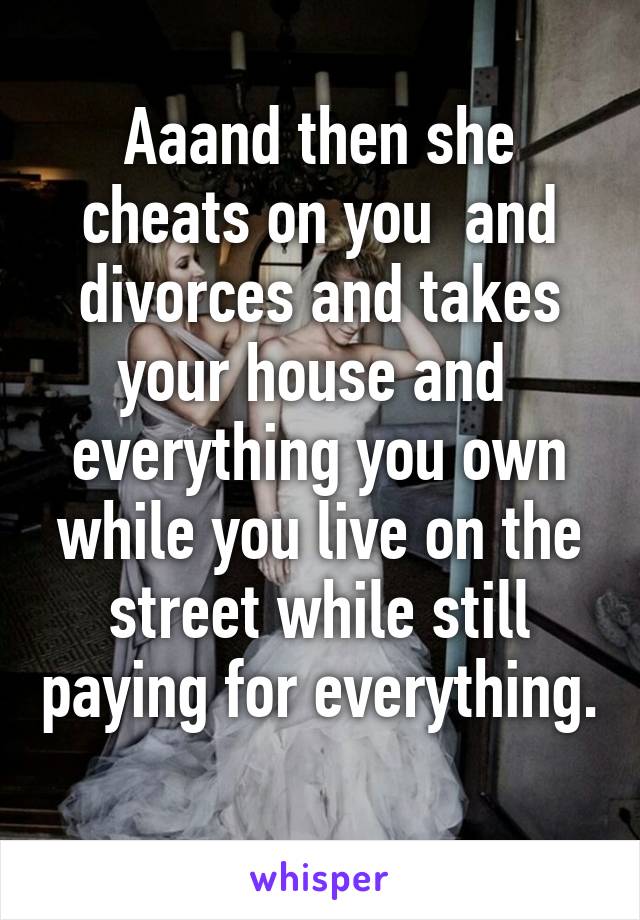 Aaand then she cheats on you  and divorces and takes your house and  everything you own while you live on the street while still paying for everything. 