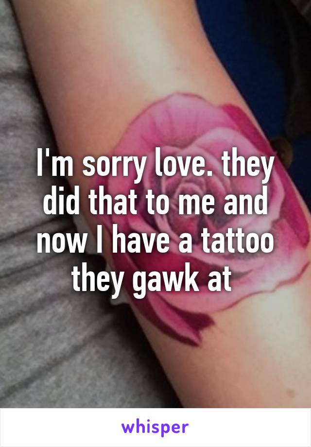 I'm sorry love. they did that to me and now I have a tattoo they gawk at 