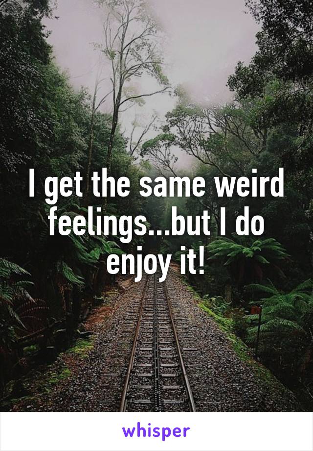 I get the same weird feelings...but I do enjoy it!
