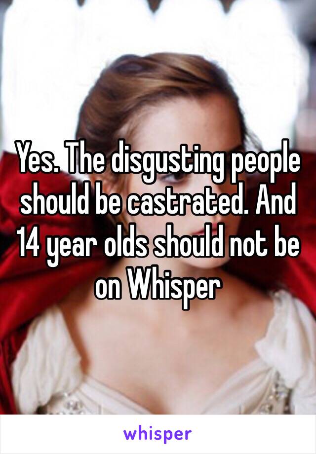 Yes. The disgusting people should be castrated. And 14 year olds should not be on Whisper