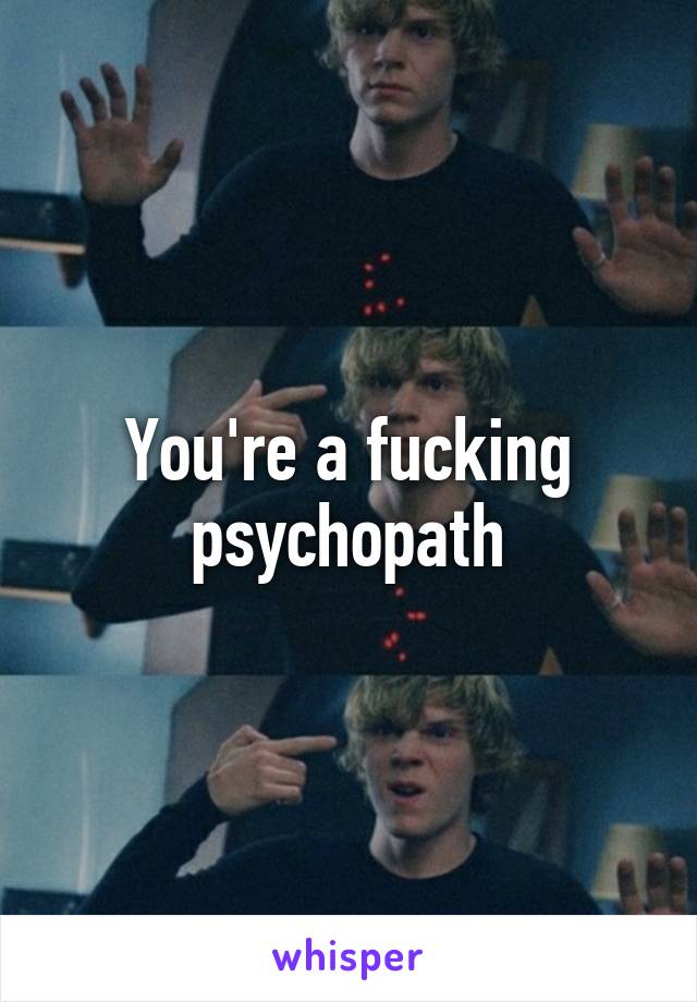 You're a fucking psychopath