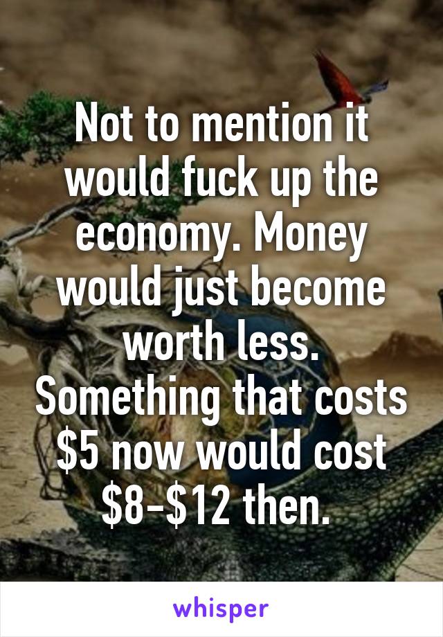 Not to mention it would fuck up the economy. Money would just become worth less. Something that costs $5 now would cost $8-$12 then. 