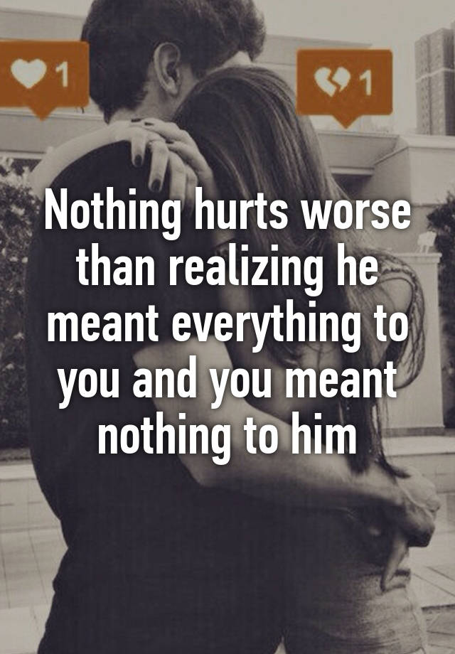 Nothing hurts worse than realizing he meant everything to you and you ...