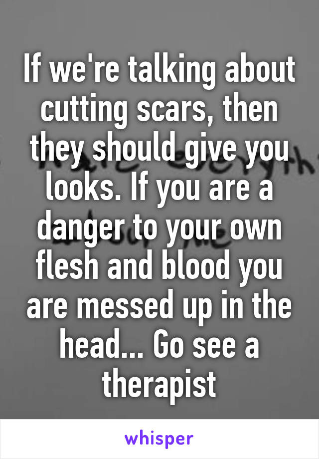 If we're talking about cutting scars, then they should give you looks. If you are a danger to your own flesh and blood you are messed up in the head... Go see a therapist