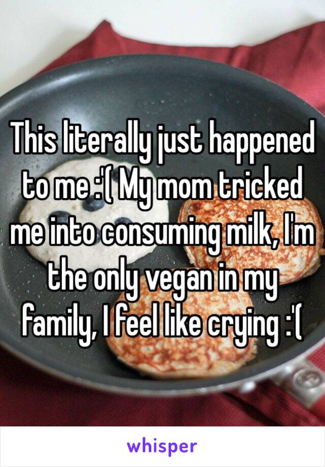 This literally just happened to me :'( My mom tricked me into consuming milk, I'm the only vegan in my family, I feel like crying :'(