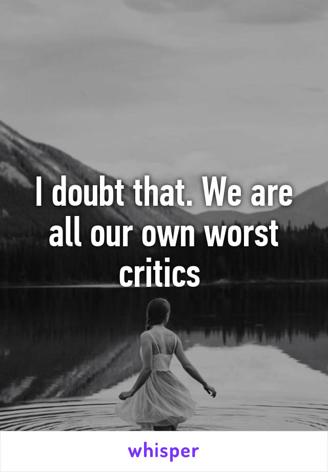 I doubt that. We are all our own worst critics 
