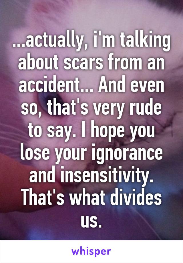 ...actually, i'm talking about scars from an accident... And even so, that's very rude to say. I hope you lose your ignorance and insensitivity. That's what divides us.