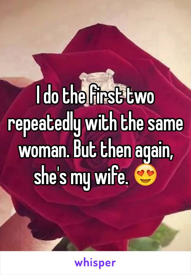 I do the first two repeatedly with the same woman. But then again, she's my wife. 😍