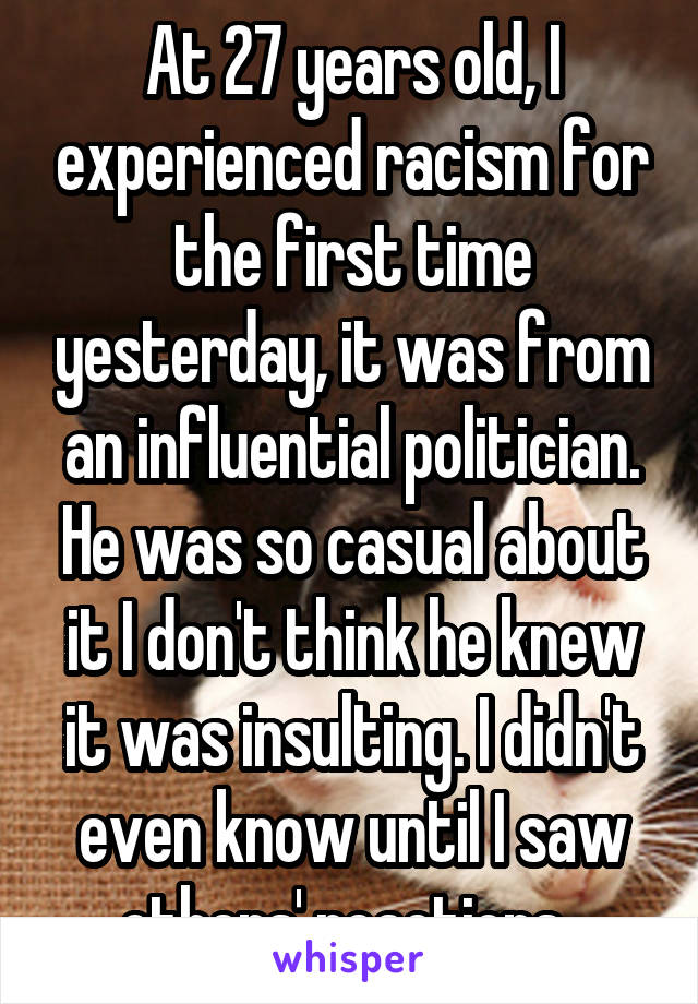 At 27 years old, I experienced racism for the first time yesterday, it was from an influential politician. He was so casual about it I don't think he knew it was insulting. I didn't even know until I saw others' reactions. 