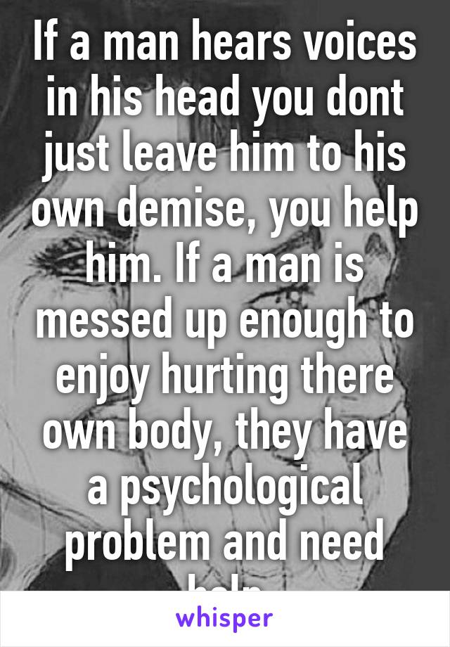 If a man hears voices in his head you dont just leave him to his own demise, you help him. If a man is messed up enough to enjoy hurting there own body, they have a psychological problem and need help