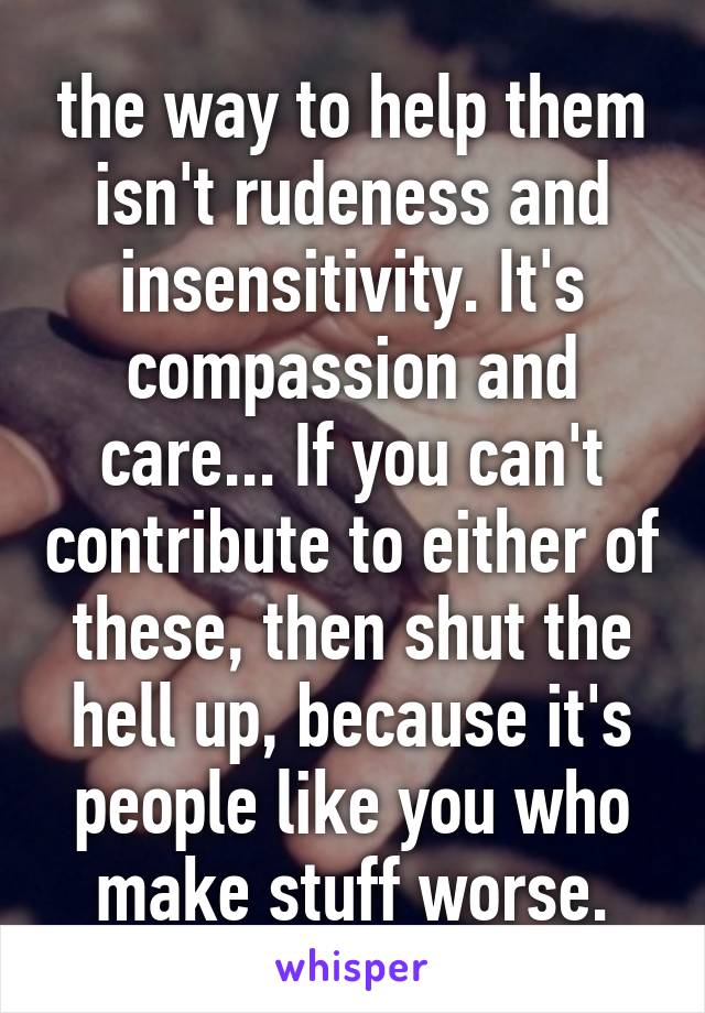 the way to help them isn't rudeness and insensitivity. It's compassion and care... If you can't contribute to either of these, then shut the hell up, because it's people like you who make stuff worse.